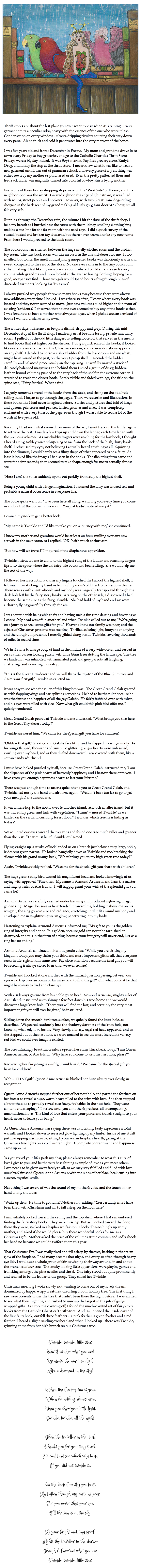  ﷯ Thrift stores are about the last place you ever want to visit when it is raining. Every garment emits a peculiar odor, heavy with the essence of the one who wore it last. Condensation on every window - silvery, dripping rivulets coursing their way down every pane. Air so thick and cold it penetrates into the very marrow of the bones. I was five years old and it was December in Fresno. My mom and grandma drove in to town every Friday to buy groceries, and go to the Catholic Charities Thrift Store. Fridays were a big day indeed. It was Boy’s market, Pay Less grocery store, Rudy’s Drug, and finally the stop at the thrift store. I never knew what it was like to wear a new garment until I was out of grammar school, and every piece of my clothing was either sewn by my mother or purchased used. Even the pretty patterned flour and feed sack fabric was magically turned into colorful cowboy shirts by my mother. Every one of these Friday shopping stops were on the “West Side” of Fresno, and this neighborhood was the worst. Located right on the edge of Chinatown, it was filled with winos, street people and hookers. However, with two Great Dane dogs riding shotgun in the back seat of my grandma’s big old ugly grey, four door ’42 Chevy, we all felt very safe. Running through the December rain, the minute I hit the door of the thrift shop, I held my breath as I hurried past the room with the mildewy-smelling clothing bins, making a bee-line for the far room with the used toys. I did a quick survey of the rusted, busted and broken toy-discards, but there never seemed to be any new items. From here I would proceed to the book room. The book room was situated between the huge smelly-clothes room and the broken toy room. The tiny book room was like an oasis in the discard-desert for me. It too smelled, but to me, the smell of musty, long unopened books was deliciously warm and sweet, compared to the rest of the store. No one ever came in to the tiny book room either, making it feel like my own private room, where I could sit and search every volume while grandma and mom looked at the ever so boring clothing, hoping for a good, inexpensive find. Those two gals would spend hours sifting through piles of discarded garments, looking for “treasures”. I always puzzled why people threw so many books away because there were always new additions every time I looked. I was there so often, I knew where every book was located and they never seemed to move. Just new volumes piled higher and in front of existing “residents”. I observed that no one ever seemed to buy any of the books either. I was fortunate to have a mother who always said yes, when I picked out an armload of books I wanted to claim as my own. The winter days in Fresno can be quite dismal, drippy and grey. During this mid-December stop at the thrift shop, I made my usual bee-line for my private sanctuary room. I pulled out the odd little dangerous rolling footstool that served as the means to find books that sat higher on the shelves. Doing a quick scan of the books, it looked like everyone was focused on the Christmas season, and no new donations appeared on any shelf. I decided to borrow a short ladder from the back room and see what I might have missed in the past, on the very tip-top shelf. I ascended the ladder carefully and balanced precariously on the top rung. I carefully moved a stack of delicately balanced magazines and behind them I spied a group of dusty, hidden, leather-bound volumes, pushed to the very back of the shelf in the extreme corner. I stretched to reach the closest book. Barely visible and faded with age, the title on the spine read, “Fairy Stories”. What a find! I eagerly removed several of the books from the stack, and sitting on the odd little rolling stool, I began to go through the pages. There were stories and illustrations in these books like I had never imagined before. Stories and pictures that told of kings and queens, princesses and princes, fairies, gnomes and elves. I was completely enchanted with every turn of the page, even though I wasn’t able to read a lot of the words at five years old. Recalling I had seen what seemed like more of the set, I went back up the ladder again to retrieve the rest. I made a few trips up and down the ladder, each time laden with the precious volumes. As my chubby fingers were reaching for the last book, I thought I heard a tiny, tinkley voice whispering to me from the back of the high, dusty book-shelf. I refocused my eyes, not believing I actually heard anything at all. Squinting into the dimness, I could barely see a filmy shape of what appeared to be a fairy. At least it looked like the images I had seen in the books. The flickering form came and went for a few seconds, then seemed to take shape enough for me to actually almost see. “Here I am,” the voice suddenly spoke out perkily, from atop the highest shelf. Being a young child with a huge imagination, I assumed the fairy was indeed real and probably a natural occurrence in everyone’s life. The book-sprite went on, “ I’ve been here all along, watching you every time you come in and look at the books in this room. You just hadn’t noticed me yet.” I craned my neck to get a better look. “My name is Twinkle and I’d like to take you on a journey with me,” she continued. I knew my mother and grandma would be at least an hour mulling over any new arrivals in the next room, so I replied, “OK!” with much enthusiasm. “But how will we travel?” I inquired of the diaphanous apparition. Twinkle instructed me to climb to the highest rung of the ladder and reach my fingers tips into the space where the old fairy tale books had been sitting. She would help me the rest of the way. I followed her instructions and as my fingers touched the back of the highest shelf, it felt much like sticking my hand in front of my mom’s old Electrolux vacuum cleaner. There was a swift, silent whoosh and my body was magically transported through the dark hole left by the fairy story books. Arriving on the other side, I discovered I had become the same size as the fairy, Twinkle. She had hold of my hand and we were airborne, flying gracefully through the air. I was ecstatic with being able to fly and having such a fun time darting and hovering as I chose. My head was off in another land when Twinkle called out to me, “We’re going on a journey to seek some gifts for you.” Heavens knew our family was poor, and the aspect of Christmas presents was exciting. Thrilled at being light, buoyant and flying and the thought of presents, I merrily glided along beside Twinkle, covering thousands of miles in record time. We first came to a large body of land in the middle of a very wide ocean, and zeroed in on a rather barren looking patch, with Blue Gum trees dotting the landscape. The tree we landed in was inhabited with animated pink and grey parrots, all laughing, chattering, and cavorting, non-stop. “This is the Great Dry-desert and we will fly to the tip-top of the Blue Gum tree and claim your first gift,” Twinkle instructed me. It was easy to see who the ruler of this kingdom was! The Great Grand Galah greeted us with flapping wings and ear-splitting screeches. He had to be the ruler because he was the fattest and happiest of all the gay Galahs. He fairly bubbled over with mirth, and his eyes were filled with glee. Now what gift could this pink bird offer me, I quietly wondered? Great Grand Galah peered at Twinkle and me and asked, “What brings you two here to the Great Dry-desert today?” Twinkle answered him, “We came for the special gift you have for children.” “Ohhh – that gift,” Great Grand Galah’s face lit up and he flapped his wings wildly. As his wings flapped, thousands of tiny pink, glittering, sugar hearts were unleashed, swirling over my head, and as they drifted downward I was covered with them, like a cotton candy whirlwind. I must have looked puzzled by it all, because Great Grand Galah instructed me, “I am the dispenser of the pink hearts of heavenly happiness, and I bestow these onto you. I have given you enough happiness hearts to last your lifetime.” There was just enough time to utter a quick thank you to Great Grand Galah, and Twinkle had me by the hand and airborne again. “We don’t have too far to go to get your next gift,” she assured me. It was a mere hop to the north, over to another island. A much smaller island, but it was incredibly green and lush with vegetation. “Hmm” – mused Twinkle,” as we landed on the verdant, cushiony forest floor, “ I wonder which tree he is hiding in today?” We squinted our eyes toward the tree tops and found one tree much taller and greener than the rest. “That must be it,” Twinkle exclaimed. Flying straight up, a stroke of luck landed us on a branch just below a very large, noble, iridescent green parrot. He looked haughtily down at Twinkle and me, breaking the silence with his grand orange beak, “What brings you to my high green tree today?” Again, Twinkle quickly replied, “We came for the special gift you share with children.” The huge green satiny bird turned his magnificent head and looked knowingly at us, saying with approval, “Fine then. My name is Armond Aruensis, and I am the master and mighty ruler of Aru Island. I will happily grant your wish of the splendid gift you came for.” Armond Aruensis carefully reached under his wing and produced a glowing, magic golden ring. Magic, because as he extended it toward me, holding it above me on his wing tip, the ring grew in size and radiance, stretching until it fit around my body and enveloped me in its glittering warm glow, penetrating into my body. Hastening to explain, Armond Aruensis informed me, “My gift to you is the golden ring of integrity and honor. It is golden, because gold can never be tarnished or destroyed, and it is in the form of a ring, because your integrity will never end, just as a ring has no ending.” Armond Aruensis continued in his low, gentle voice, “While you are visiting my kingdom today, you may claim your third and most important gift of all, that everyone seeks in life, right in this same tree. Pay close attention because the final gift you will be receiving is always closer to us than we ever realize.” Twinkle and I looked at one another with the mutual question passing between our eyes – no trip over an ocean or far away land to find the gift? Oh, what could it be that might be so easy to find and close by? With a sideways gesture from his noble green head, Armond Aruensis, mighty ruler of Aru Island, instructed us to shinny a few feet down his tree-home and we would discover a large knot-hole. “There you will find the last, and certainly the very most important gift you will ever be given,” he instructed. Sliding down the smooth-bark tree surface, we quickly found the knot-hole, as described. We peered cautiously into the shadowy darkness of the knot-hole, not knowing what might be inside. Very slowly, a lovely, regal red head appeared, and as she stepped out of the nest hole, we were amazed to see the most incredible velvety, red bird we could ever imagine existed. The breathtakingly beautiful creature opened her shiny black beak to say, “I am Queen Anne Aruensis, of Aru Island. Why have you come to visit my nest hole, please?” Recovering her fairy-tongue swiftly, Twinkle said, “We came for the special gift you have for children.” “Ahh – THAT gift.” Queen Anne Aruensis blinked her huge silvery eyes slowly, in recognition. Queen Anne Aruensis stepped further out of her nest hole, and parted the feathers on her breast to reveal a huge, warm heart, filled to the brim with love. She then stepped a bit to the side to proudly reveal two fuzzy, fat babies in the nest hole. They were content and sleeping. “ I bestow onto you a mother’s precious, all encompassing, unconditional love. The kind of love that enters your pores and travels straight to your heart, never to leave your being.” As Queen Anne Aruensis was saying these words, I felt my body experience a total warmth and I looked down to see a red glow lighting up my limbs. Inside of me, it felt just like sipping warm cocoa, sitting by our warm fireplace hearth, gazing at the Christmas tree lights on a cold winter night. A complete contentment and happiness came upon me. “As you travel your life’s path my dear, please always remember to wear this aura of love I give to you, and be the very best shining example of love as you meet others. Love needs to be given away freely to all, so we may stay fulfilled and filled with love ourselves,” finished Queen Anne Aruensis, with the sides of her black beak curling into a sweet, mystical smile. Next thing I was aware of was the sound of my mother’s voice and the touch of her hand on my shoulder. “Wake up dear. It’s time to go home,” Mother said, adding, “You certainly must have been tired with Christmas and all, to fall asleep on the floor here.” I immediately looked toward the ceiling and the top shelf, where I last remembered finding the fairy story books. They were missing! But as I looked toward the floor, there they were, stacked in a haphazard fashion. I looked beseechingly up at my mother, and asked if she would please buy these wonderful books for me as a Christmas gift. Mother asked the price of the volumes at the counter, and sadly shook her head no because we couldn’t afford them this year. That Christmas Eve I was really tired and fell asleep by the tree, basking in the warm glow of the fireplace. I had many dreams that night, and every so often through heavy eye lids, I would see a whole group of fairies wisping their way around, in and about the branches of our tree. The smoky looking little apparitions were playing games and frolicking amongst the pine needles and tinsel. One fairy stood out quite prominently and seemed to be the leader of the group. They called her Twinkle. Christmas morning I woke slowly, not wanting to come out of my lovely dream, dominated by happy, wispy creatures, cavorting on our holiday tree. The first thing I saw were presents under the tree that hadn’t been there the night before. I was excited to see what they might be, and rushed to unwrap the largest in the pile of gaily-wrapped gifts. As I tore the covering off, I found the much-coveted set of fairy story books from the Catholic Charities Thrift Store. And, as I opened the inside cover of the first fairy book, out fell three feathers – a pink feather, a green feather and a red feather. I heard a slight rustling overhead and when I looked up - there was Twinkle, grinning at me from her high branch on our Christmas tree. Twinkle, twinkle, little star,  How I wonder what you are!  Up above the world so high,  Like a diamond in the sky!   When the blazing sun is gone,  When he nothing shines upon,  Then you show your little light,  Twinkle, twinkle, all the night.    Then the traveller in the dark,  Thanks you for your tiny spark,  He could not see which way to go,  If you did not twinkle so.  In the dark blue sky you keep,  And often through my curtains peep,  For you never shut your eye,  Till the sun is in the sky.   As your bright and tiny spark,  Lights the traveller in the dark,—  Though I know not what you are,  Twinkle, twinkle, little star. 
